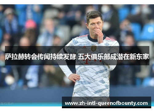 萨拉赫转会传闻持续发酵 五大俱乐部成潜在新东家 萨拉赫转会传闻持续发酵 五大俱乐部成潜在新东家