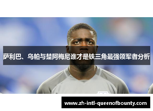 萨利巴、乌帕与楚阿梅尼谁才是铁三角最强领军者分析