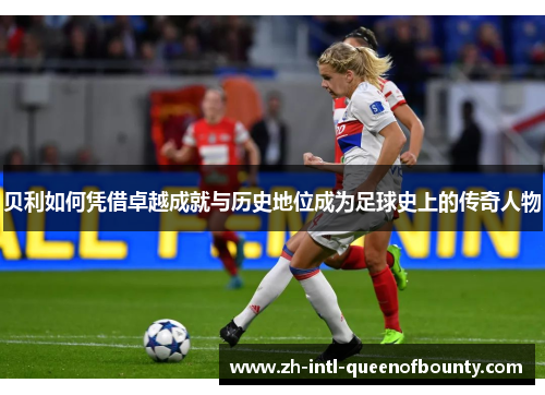 贝利如何凭借卓越成就与历史地位成为足球史上的传奇人物