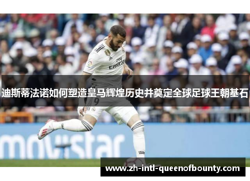 迪斯蒂法诺如何塑造皇马辉煌历史并奠定全球足球王朝基石