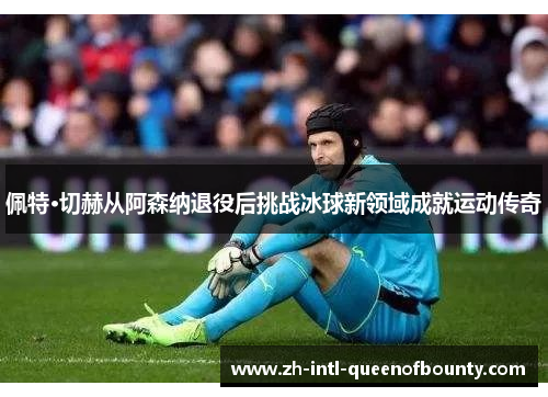 佩特·切赫从阿森纳退役后挑战冰球新领域成就运动传奇 佩特·切赫从阿森纳退役后挑战冰球新领域成就运动传奇