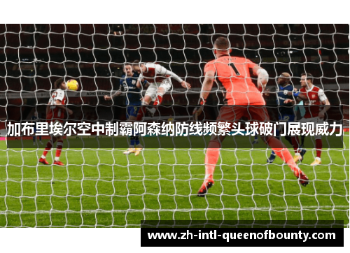 加布里埃尔空中制霸阿森纳防线频繁头球破门展现威力 加布里埃尔空中制霸阿森纳防线频繁头球破门展现威力