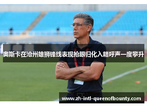 奥斯卡在沧州雄狮锋线表现抢眼归化入籍呼声一度攀升 奥斯卡在沧州雄狮锋线表现抢眼归化入籍呼声一度攀升
