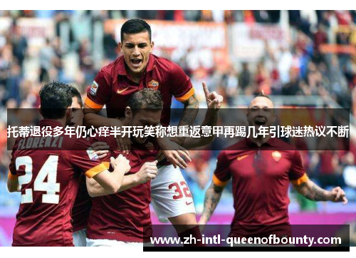 托蒂退役多年仍心痒半开玩笑称想重返意甲再踢几年引球迷热议不断 托蒂退役多年仍心痒半开玩笑称想重返意甲再踢几年引球迷热议不断