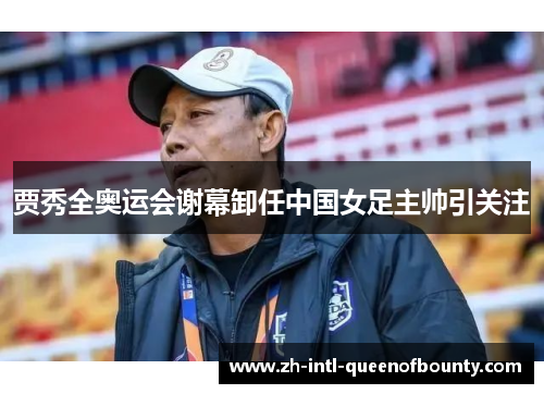 贾秀全奥运会谢幕卸任中国女足主帅引关注