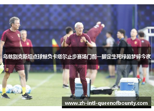 乌兹别克斯坦点球憾负卡塔尔止步赛场门前一脚定生死绿茵梦碎今夜