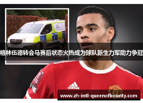 格林伍德转会马赛后状态火热成为球队新生力军助力争冠 格林伍德转会马赛后状态火热成为球队新生力军助力争冠